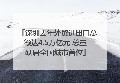 深圳去年外贸进出口总额达4.5万亿元 总量跃居全国城市首位