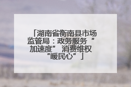 湖南省衡南县市场监管局：政务服务“加速度” 消费维权“暖民心”