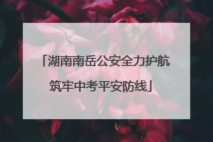 湖南南岳公安全力护航 筑牢中考平安防线