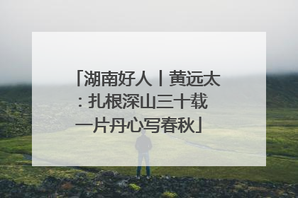 湖南好人丨黄远太：扎根深山三十载 一片丹心写春秋