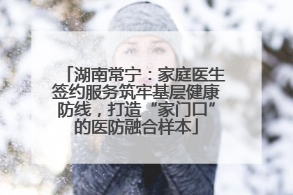 湖南常宁：家庭医生签约服务筑牢基层健康防线，打造“家门口”的医防融合样本