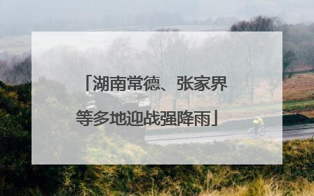 湖南常德、张家界等多地迎战强降雨