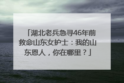 湖北老兵急寻46年前救命山东女护士：我的山东恩人，你在哪里？