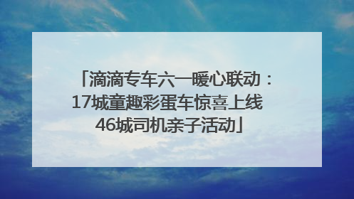 滴滴专车六一暖心联动：17城童趣彩蛋车惊喜上线 46城司机亲子活动