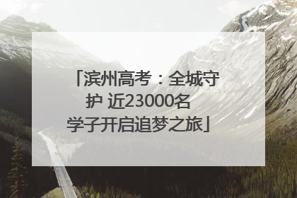 滨州高考：全城守护 近23000名学子开启追梦之旅