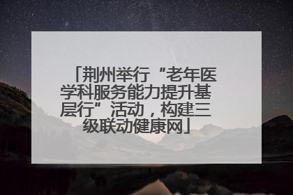 荆州举行“老年医学科服务能力提升基层行”活动，构建三级联动健康网