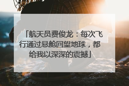 航天员费俊龙：每次飞行通过悬舱回望地球，都给我以深深的震撼