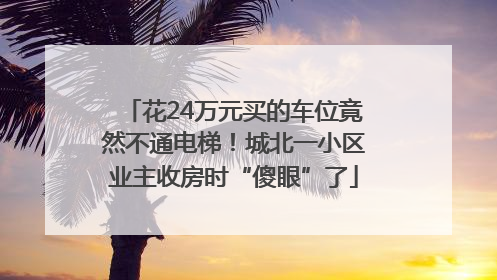 花24万元买的车位竟然不通电梯！城北一小区业主收房时“傻眼”了