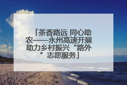 茶香路远 同心助农——永州高速开展助力乡村振兴“路外”志愿服务