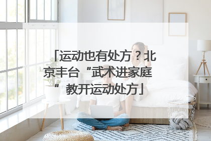 运动也有处方？北京丰台“武术进家庭”教开运动处方
