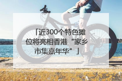 近300个特色摊位将亮相香港“家乡市集嘉年华”