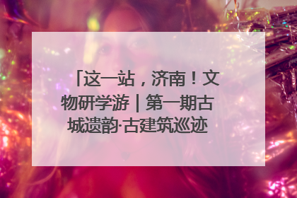这一站，济南！文物研学游｜第一期古城遗韵·古建筑巡迹之旅圆满结束