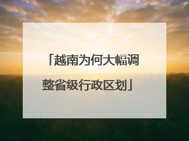 越南为何大幅调整省级行政区划