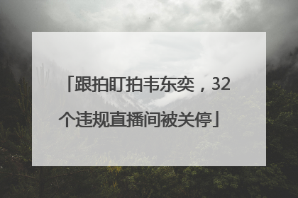 跟拍盯拍韦东奕，32个违规直播间被关停