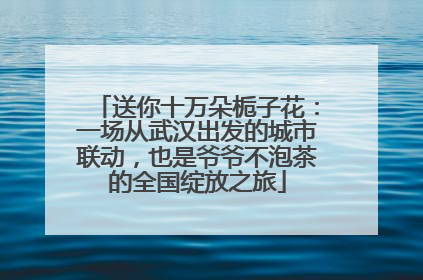 送你十万朵栀子花：一场从武汉出发的城市联动，也是爷爷不泡茶的全国绽放之旅