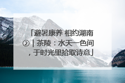 避暑康养 相约湖南②｜茶陵：水天一色间，于时光里拾取诗意