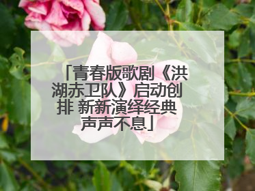 青春版歌剧《洪湖赤卫队》启动创排 新新演绎经典声声不息