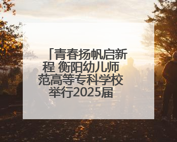 青春扬帆启新程 衡阳幼儿师范高等专科学校举行2025届毕业典礼