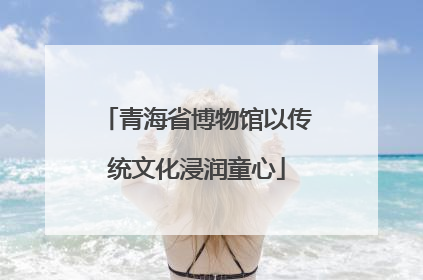 青海省博物馆以传统文化浸润童心
