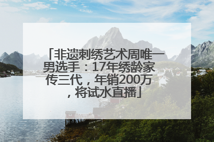 非遗刺绣艺术周唯一男选手：17年绣龄家传三代，年销200万，将试水直播