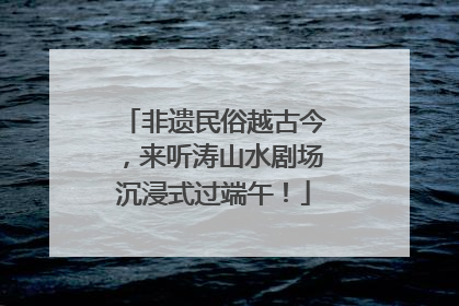 非遗民俗越古今，来听涛山水剧场沉浸式过端午！