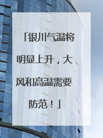 银川气温将明显上升，大风和高温需要防范！