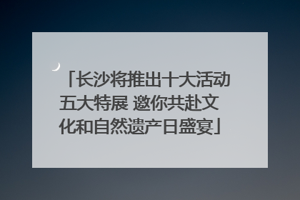 长沙将推出十大活动五大特展 邀你共赴文化和自然遗产日盛宴