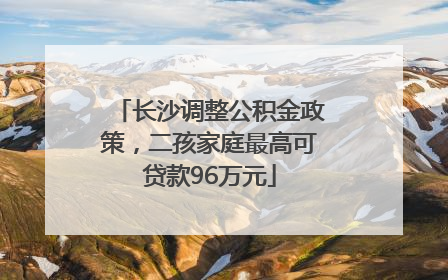 长沙调整公积金政策，二孩家庭最高可贷款96万元