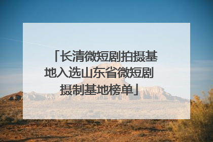 长清微短剧拍摄基地入选山东省微短剧摄制基地榜单