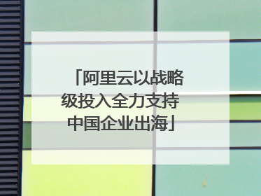 阿里云以战略级投入全力支持中国企业出海