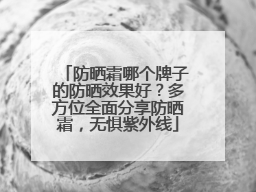 防晒霜哪个牌子的防晒效果好？多方位全面分享防晒霜，无惧紫外线