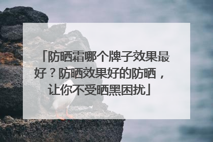 防晒霜哪个牌子效果最好？防晒效果好的防晒，让你不受晒黑困扰