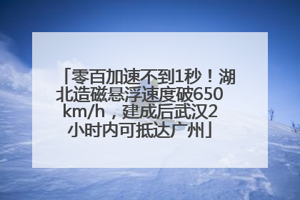 零百加速不到1秒！湖北造磁悬浮速度破650km/h，建成后武汉2小时内可抵达广州