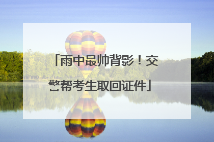 雨中最帅背影！交警帮考生取回证件
