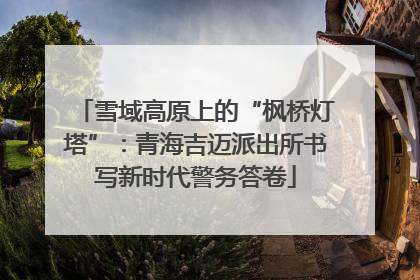 雪域高原上的“枫桥灯塔”：青海吉迈派出所书写新时代警务答卷