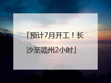预计7月开工！长沙至赣州2小时