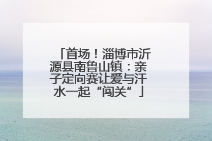 首场！淄博市沂源县南鲁山镇：亲子定向赛让爱与汗水一起“闯关”