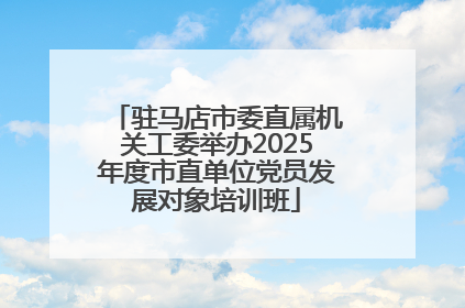驻马店市委直属机关工委举办2025年度市直单位党员发展对象培训班