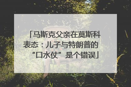 马斯克父亲在莫斯科表态：儿子与特朗普的“口水仗”是个错误