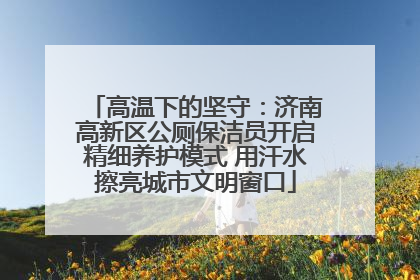 高温下的坚守：济南高新区公厕保洁员开启精细养护模式 用汗水擦亮城市文明窗口