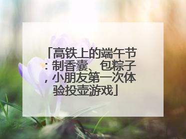 高铁上的端午节：制香囊、包粽子，小朋友第一次体验投壶游戏
