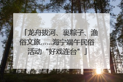 龙舟拔河、裹粽子、渔俗文旅……海宁端午民俗活动“好戏连台”