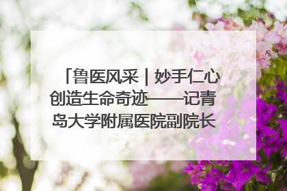 鲁医风采｜妙手仁心创造生命奇迹——记青岛大学附属医院副院长、器官移植中心主任、主任医师蔡金贞