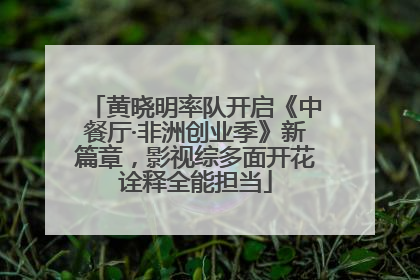 黄晓明率队开启《中餐厅·非洲创业季》新篇章，影视综多面开花诠释全能担当