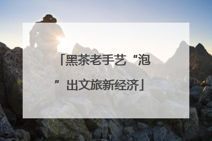 黑茶老手艺“泡”出文旅新经济