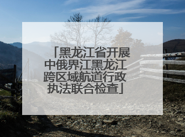 黑龙江省开展中俄界江黑龙江跨区域航道行政执法联合检查