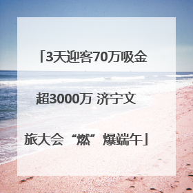 3天迎客70万吸金超3000万 济宁文旅大会“燃”爆端午