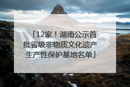 12家！湖南公示首批省级非物质文化遗产生产性保护基地名单