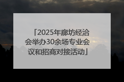 2025年廊坊经洽会举办30余场专业会议和招商对接活动