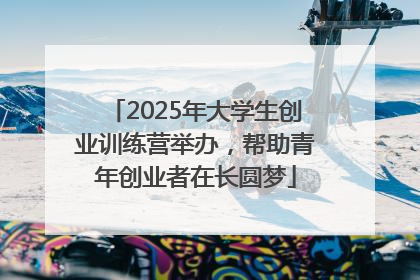 2025年大学生创业训练营举办，帮助青年创业者在长圆梦